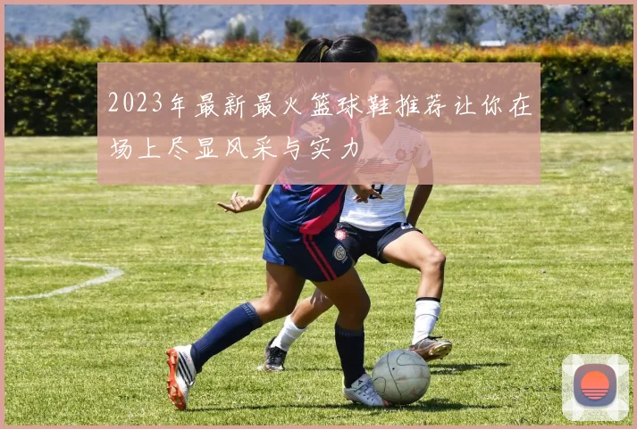 2023年最新最火篮球鞋推荐让你在场上尽显风采与实力