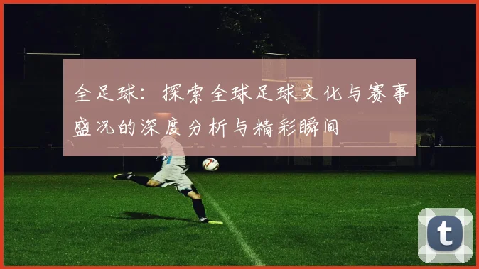 全足球：探索全球足球文化与赛事盛况的深度分析与精彩瞬间