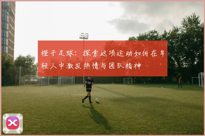 橙子足球：探索这项运动如何在年轻人中激发热情与团队精神