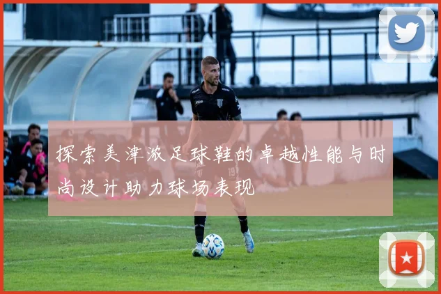 探索美津浓足球鞋的卓越性能与时尚设计助力球场表现