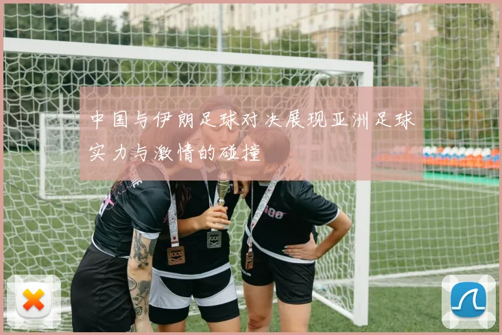 中国与伊朗足球对决展现亚洲足球实力与激情的碰撞