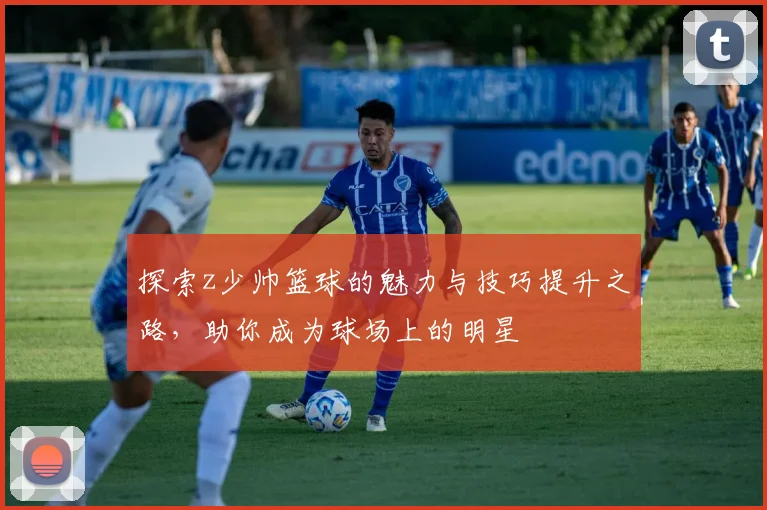 探索z少帅篮球的魅力与技巧提升之路，助你成为球场上的明星
